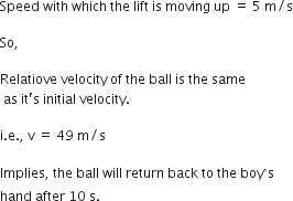 Speed space with space which space the space lift space is space moving space up space equals space 5 space straight m divided by straight s

So comma space

Relatiove space velocity space of space the space ball space is space the space same
space as space it apostrophe straight s space initial space velocity.

straight i. straight e. comma space straight v space equals space 49 space straight m divided by straight s

Implies comma space the space ball space will space return space back space to space the space boy ’ straight s space
hand space after space 10 space straight s.