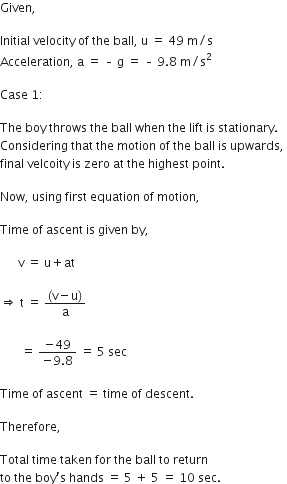 Given comma space

Initial space velocity space of space the space ball comma space straight u space equals space 49 space straight m divided by straight s
Acceleration comma space straight a space equals space – space straight g space equals space – space 9.8 space straight m divided by straight s squared space

Case space 1 colon space

The space boy space throws space the space ball space when space the space lift space is space stationary. space
Considering space that space the space motion space of space the space ball space is space upwards comma space
final space velcoity space is space zero space at space the space highest space point. space

Now comma space using space first space equation space of space motion comma space

Time space of space ascent space is space given space by comma space

space space space space space space straight v space equals space straight u plus at space

rightwards double arrow space straight t space equals space fraction numerator left parenthesis straight v minus straight u right parenthesis over denominator straight a end fraction space

space space space space space space space equals space fraction numerator negative 49 over denominator negative 9.8 end fraction space equals space 5 space sec

Time space of space ascent space equals space time space of space descent. space

Therefore comma space

Total space time space taken space for space the space ball space to space return space
to space the space boy apostrophe straight s space hands space equals space 5 space plus space 5 space equals space 10 space sec.