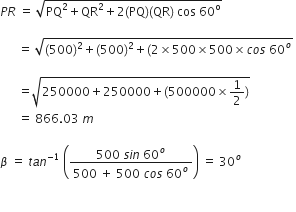P R space equals space square root of PQ squared plus QR squared plus 2 left parenthesis PQ right parenthesis left parenthesis QR right parenthesis space cos space 60 to the power of straight o end root space

space space space space space space equals space square root of left parenthesis 500 right parenthesis squared plus left parenthesis 500 right parenthesis squared plus left parenthesis 2 cross times 500 cross times 500 cross times c o s space 60 to the power of o end root space

space space space space space space equals square root of 250000 plus 250000 plus left parenthesis 500000 cross times 1 half right parenthesis end root space
space space space space space space equals space 866.03 space m space

beta space equals space t a n to the power of negative 1 end exponent space open parentheses fraction numerator 500 space s i n space 60 to the power of o over denominator 500 space plus space 500 space c o s space 60 to the power of o end fraction close parentheses space equals space 30 to the power of o

