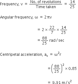 Frequency comma space straight nu space equals space fraction numerator No. space of space revolutions over denominator Time space taken end fraction space equals space 14 over 25

Angular space frequency comma space straight omega space equals space 2 πν space

space space space space space space space space space space space space space space space space space space space space space space space space space space space space space space space space space space space space space space space equals space 2 cross times 22 over 7 cross times 14 over 25
space space space space space space space space space space space space space space space space space space space space space space space space space space space space space space space space space space space space space space space equals 88 over 25 space rad divided by sec space

Centripetal space acceleration comma space straight a subscript straight c space equals space straight omega squared straight r space

space space space space space space space space space space space space space space space space space space space space space space space space space space space space space space space space space space space space space space space space space space space space space space space space space space equals open parentheses 88 over 25 close parentheses squared cross times 0.85 space

space space space space space space space space space space space space space space space space space space space space space space space space space space space space space space space space space space space space space space space space space space space space space space space space space space equals space 9.91 space straight m divided by straight s squared space