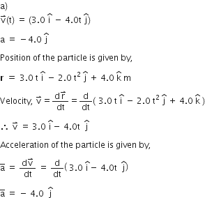 straight a right parenthesis thin space
straight v with rightwards harpoon with barb upwards on top left parenthesis straight t right parenthesis space equals space left parenthesis 3.0 space straight i with hat on top space minus space 4.0 straight t space straight j with hat on top right parenthesis

straight a space equals space minus 4.0 space straight j with hat on top space

Position space of space the space particle space is space given space by comma space

bold r bold space bold equals bold space 3.0 space straight t space straight i with hat on top space minus space 2.0 space straight t squared space straight j with hat on top space plus space 4.0 space straight k with hat on top space straight m

Velocity comma space straight v with rightwards harpoon with barb upwards on top equals fraction numerator straight d straight r with rightwards harpoon with barb upwards on top over denominator dt end fraction equals straight d over dt left parenthesis bold space 3.0 space straight t space straight i with hat on top space minus space 2.0 space straight t squared space straight j with hat on top space plus space 4.0 space straight k with hat on top space right parenthesis

therefore space straight v with rightwards harpoon with barb upwards on top space equals space 3.0 space straight i with hat on top minus space 4.0 straight t space space straight j with hat on top

Acceleration space of space the space particle space is space given space by comma

straight a with bar on top space equals space fraction numerator straight d straight v with rightwards harpoon with barb upwards on top over denominator dt end fraction space equals space straight d over dt open parentheses space 3.0 space straight i with hat on top minus space 4.0 straight t space space straight j with hat on top close parentheses space

straight a with bar on top space equals space minus space 4.0 space space straight j with hat on top space
