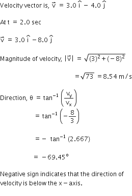 Velocity space vector space is comma space straight v with rightwards harpoon with barb upwards on top space equals space 3.0 space straight i with hat on top space minus space 4.0 space straight j with hat on top space

At space straight t space equals space 2.0 space sec

straight v with rightwards harpoon with barb upwards on top space equals space 3.0 space straight i with hat on top space minus 8.0 space straight j with hat on top space

Magnitude space of space velocity comma space open vertical bar straight v with rightwards harpoon with barb upwards on top close vertical bar space equals space square root of left parenthesis 3 right parenthesis squared plus left parenthesis negative 8 right parenthesis squared end root space

space space space space space space space space space space space space space space space space space space space space space space space space space space space space space space space space space space space space space space space space space space space space space space space space equals square root of 73 space equals 8.54 space straight m divided by straight s

Direction comma space straight theta space equals space tan to the power of negative 1 end exponent space open parentheses straight v subscript straight y over straight v subscript straight x close parentheses space
space space space space space space space space space space space space space space space space space space space space space space equals space tan to the power of negative 1 end exponent space open parentheses negative 8 over 3 close parentheses space

space space space space space space space space space space space space space space space space space space space space space space equals negative space space tan to the power of negative 1 end exponent space left parenthesis 2.667 right parenthesis space

space space space space space space space space space space space space space space space space space space space space space equals space minus 69.45 to the power of straight o

Negative space sign space indicates space that space the space direction space of space
velocity space is space below space the space straight x minus axis.
