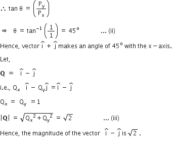 therefore space tan space straight theta space equals space open parentheses straight P subscript straight y over straight P subscript straight x close parentheses space

rightwards double arrow space space space straight theta space equals space tan to the power of negative 1 end exponent space open parentheses 1 over 1 close parentheses space equals space 45 to the power of straight o space space space space space space space space space space space space space space... space left parenthesis ii right parenthesis
Hence comma space vector space straight i with hat on top space plus space straight j with hat on top space makes space an space angle space of space 45 to the power of straight o space with space the space straight x minus axis.

Let comma space

bold Q bold space bold equals bold space space space straight i with hat on top space minus space straight j with hat on top space

straight i. straight e. comma space straight Q subscript straight x bold space space space straight i with hat on top space minus space straight Q subscript straight y straight j with hat on top space equals straight i with hat on top space minus space straight j with hat on top space

straight Q subscript straight x space equals space space straight Q subscript straight y space space equals 1 space

open vertical bar bold Q close vertical bar space equals space square root of straight Q subscript straight x squared plus straight Q subscript straight y squared end root space equals space square root of 2 space space space space space space space space space space space space space space space space space space space space... space left parenthesis iii right parenthesis thin space

Hence comma space the space magnitude space of space the space vector space space space straight i with hat on top space minus space straight j with hat on top space is space square root of 2 space.
