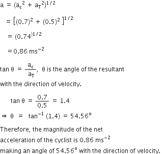 straight a space equals space left parenthesis straight a subscript straight c to the power of 2 space end exponent plus space straight a subscript straight T squared right parenthesis to the power of 1 divided by 2 end exponent space

space space space equals space open square brackets left parenthesis 0.7 right parenthesis squared space plus space left parenthesis 0.5 right parenthesis squared space close square brackets to the power of 1 divided by 2 end exponent space

space space space space equals space left parenthesis 0.74 to the power of right parenthesis 1 divided by 2 end exponent space

space space space space equals 0.86 space ms to the power of negative 2 end exponent space

tan space straight theta space equals space fraction numerator straight a subscript straight c over denominator space straight a subscript straight T end fraction comma space space straight theta space is space the space angle space of space the space resultant space
with space the space direction space of space velocity.

space space space space space space space tan space straight theta space equals space fraction numerator 0.7 over denominator 0.5 end fraction space equals space 1.4 space
rightwards double arrow space straight theta space space equals space space space tan to the power of negative 1 end exponent space left parenthesis 1.4 right parenthesis space equals space 54.56 to the power of straight o

Therefore comma space the space magnitude space of space the space net space
acceleration space of space the space cyclist space is space 0.86 space ms to the power of negative 2 end exponent space
making space an space angle space of space 54.56 to the power of straight o space with space the space direction space of space velocity. space