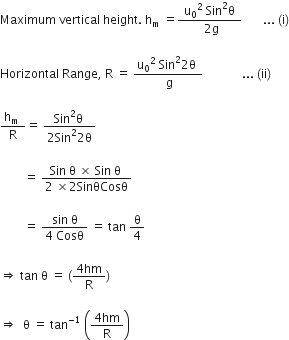 Maximum space vertical space height. space straight h subscript straight m space equals fraction numerator space straight u subscript 0 squared space Sin squared straight theta space over denominator space 2 straight g end fraction space space space space space space space... space left parenthesis straight i right parenthesis

Horizontal space Range comma space straight R space equals space fraction numerator straight u subscript 0 to the power of 2 space end exponent Sin squared 2 straight theta space over denominator space straight g end fraction space space space space space space space space space space space space space... space left parenthesis ii right parenthesis

fraction numerator straight h subscript straight m space over denominator straight R end fraction equals space fraction numerator Sin squared straight theta space over denominator 2 Sin squared 2 straight theta end fraction space

space space space space space space space space equals space fraction numerator Sin space straight theta space cross times space Sin space straight theta space over denominator 2 space cross times 2 SinθCosθ end fraction

space space space space space space space space equals space fraction numerator sin space straight theta over denominator 4 space Cosθ end fraction space equals space tan space straight theta over 4

rightwards double arrow space tan space straight theta space equals space left parenthesis fraction numerator 4 hm over denominator straight R end fraction right parenthesis

rightwards double arrow space space straight theta space equals space tan to the power of negative 1 end exponent space open parentheses fraction numerator 4 hm over denominator straight R end fraction close parentheses