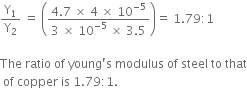 straight Y subscript 1 over straight Y subscript 2 space equals space open parentheses fraction numerator 4.7 space cross times space 4 space cross times space 10 to the power of negative 5 end exponent over denominator 3 space cross times space 10 to the power of negative 5 end exponent space cross times space 3.5 end fraction close parentheses equals space 1.79 colon 1

The space ratio space of space young apostrophe straight s space modulus space of space steel space to space that
space of space copper space is space 1.79 colon 1.