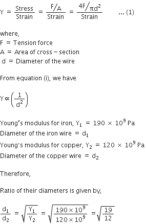 straight Y space equals space Stress over Strain space equals space fraction numerator begin display style bevelled straight F over straight A end style over denominator Strain end fraction space equals space fraction numerator begin display style bevelled fraction numerator 4 straight F over denominator πd squared end fraction end style over denominator Strain end fraction space space space space space space space space space space... space left parenthesis 1 right parenthesis

where comma space
straight F space equals space Tension space force
straight A space equals space Area space of space cross minus section
space straight d space equals space Diameter space of space the space wire

From space equation space left parenthesis straight i right parenthesis comma space we space have

straight Y proportional to open parentheses 1 over straight d squared close parentheses

Young apostrophe straight s space modulus space for space iron comma space straight Y subscript 1 space equals space 190 space cross times space 10 to the power of 9 space Pa
Diameter space of space the space iron space wire space equals space straight d subscript 1 space end subscript
Young ’ straight s space modulus space for space copper comma space straight Y subscript 2 space equals space 120 space cross times space 10 to the power of 9 space Pa space
Diameter space of space the space copper space wire space equals space straight d subscript 2

Therefore comma space

Ratio space of space their space diameters space is space given space by comma space

straight d subscript 1 over straight d subscript 2 space equals space square root of straight Y subscript 1 over straight Y subscript 2 end root space equals space square root of fraction numerator 190 cross times 10 to the power of 9 over denominator 120 cross times 10 to the power of 9 end fraction end root space equals square root of 19 over 12 end root