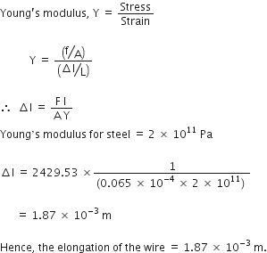 Young apostrophe straight s space modulus comma space straight Y space equals space Stress over Strain

space space space space space space space space space space space straight Y space equals space fraction numerator open parentheses begin display style bevelled straight f over straight A end style close parentheses over denominator open parentheses begin display style bevelled fraction numerator increment straight l over denominator straight L end fraction end style close parentheses end fraction

therefore space space increment straight l space equals space fraction numerator straight F space straight l space over denominator straight A space straight Y end fraction space
Young ’ straight s space modulus space for space steel space equals space 2 space cross times space 10 to the power of 11 space Pa

increment straight l space equals space 2429.53 space cross times fraction numerator 1 over denominator left parenthesis 0.065 space cross times space 10 to the power of negative 4 end exponent space cross times space 2 space cross times space 10 to the power of 11 right parenthesis space end fraction space

space space space space space space equals space 1.87 space cross times space 10 to the power of negative 3 end exponent space straight m space

Hence comma space the space elongation space of space the space wire space equals space 1.87 space cross times space 10 to the power of – 3 space end exponent straight m.