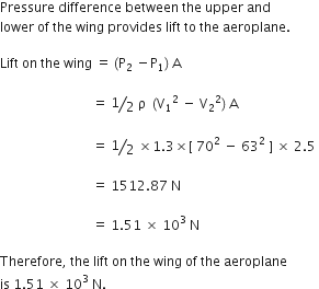 Pressure space difference space between space the space upper space and
lower space of space the space wing space provides space lift space to space the space aeroplane. space

Lift space on space the space wing space equals space left parenthesis straight P subscript 2 space minus straight P subscript 1 right parenthesis space straight A space

space space space space space space space space space space space space space space space space space space space space space space space space space space space space equals space bevelled 1 half space straight rho space space left parenthesis straight V subscript 1 squared space minus space straight V subscript 2 squared right parenthesis space straight A space

space space space space space space space space space space space space space space space space space space space space space space space space space space space space equals space bevelled 1 half space cross times 1.3 cross times left square bracket space 70 squared space minus space 63 squared space right square bracket space cross times space 2.5 space

space space space space space space space space space space space space space space space space space space space space space space space space space space space space equals space 1512.87 space straight N space

space space space space space space space space space space space space space space space space space space space space space space space space space space space space equals space 1.51 space cross times space 10 to the power of 3 space end exponent straight N

Therefore comma space the space lift space on space the space wing space of space the space aeroplane space
is space 1.51 space cross times space 10 cubed space straight N.