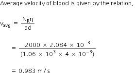 Average space velocity space of space blood space is space given space by space the space relation comma space

straight v subscript avg space equals space fraction numerator straight N subscript straight R straight eta over denominator ρd end fraction

space space space space space space space equals space fraction numerator 2000 space cross times space 2.084 space cross times space 10 to the power of negative 3 end exponent over denominator left parenthesis 1.06 space cross times space 10 to the power of 3 space end exponent cross times space 4 space cross times space 10 to the power of negative 3 end exponent right parenthesis end fraction
space
space space space space space space space equals space 0.983 space straight m divided by straight s