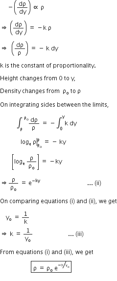 space space space space space minus open parentheses dρ over dy close parentheses space proportional to space straight rho

rightwards double arrow space open parentheses dρ over dy close parentheses space equals space minus straight k space straight rho space

rightwards double arrow space space open parentheses fraction numerator dρ over denominator straight rho space end fraction close parentheses space equals space minus space straight k space dy space

straight k space is space the space constant space of space proportionality. space

Height space changes space from space 0 space to space straight y comma

Density space changes space from space space straight rho subscript straight o space to space straight rho space

On space integrating space sides space between space the space limits comma space

space space space space space space space space space space space integral subscript straight rho space end subscript superscript space straight rho subscript straight o end superscript fraction numerator dρ over denominator straight rho space end fraction space equals space minus integral subscript 0 superscript straight y straight k space dy

right enclose space space space space space space space space space space space space space space log subscript straight e space straight rho end enclose subscript straight rho subscript straight o end subscript superscript straight rho space end superscript space equals space minus space ky

space space space space space space space space open square brackets log subscript straight e space straight rho over straight rho subscript straight o close square brackets space equals space minus ky space

rightwards double arrow straight rho over straight rho subscript straight o space equals space straight e to the power of negative ky end exponent space space space space space space space space space space space space space space space space space space space space space space space space space space space space space space space space... space left parenthesis ii right parenthesis

On space comparing space equations space left parenthesis straight i right parenthesis space and space left parenthesis ii right parenthesis comma space we space get

space space space space straight y subscript straight o space equals space 1 over straight k space
rightwards double arrow space straight k space equals space 1 over straight y subscript straight o space space space space space space space space space space space space space space space space space space space space space space space space... space left parenthesis iii right parenthesis space

From space equations space left parenthesis straight i right parenthesis space and space left parenthesis iii right parenthesis comma space we space get

space space space space space space space space space space space space space space space space space space space space space box enclose space straight rho space equals space straight rho subscript straight o space straight e to the power of negative begin inline style bevelled straight y over straight y subscript straight o space end subscript end style end exponent end enclose

