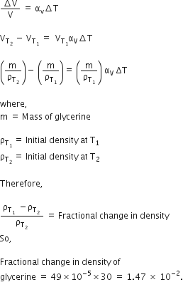 fraction numerator increment straight V over denominator straight V end fraction space equals space straight alpha subscript straight v increment straight T

straight V subscript straight T subscript 2 end subscript space minus space straight V subscript straight T subscript 1 end subscript space equals space space straight V subscript straight T subscript 1 end subscript straight alpha subscript straight V increment straight T space

open parentheses fraction numerator straight m space over denominator straight rho subscript straight T subscript 2 end subscript end fraction close parentheses minus space open parentheses straight m over straight rho subscript straight T subscript 1 end subscript close parentheses equals space open parentheses straight m over straight rho subscript straight T subscript 1 end subscript close parentheses space straight alpha subscript straight V space ΔT space

where comma space
straight m space equals space Mass space of space glycerine

straight rho subscript straight T subscript 1 space end subscript end subscript equals space Initial space density space at space straight T subscript 1
straight rho subscript straight T subscript 2 space end subscript end subscript equals space Initial space density space at space straight T subscript 2

Therefore comma space

fraction numerator straight rho subscript straight T subscript 1 space end subscript end subscript space minus straight rho subscript straight T subscript 2 space end subscript end subscript over denominator straight rho subscript straight T subscript 2 space end subscript end subscript end fraction space equals space Fractional space change space in space density
So comma space

Fractional space change space in space density space of space
glycerine space equals space 49 cross times 10 to the power of negative 5 end exponent cross times 30 space equals space 1.47 space cross times space 10 to the power of – 2 end exponent.
