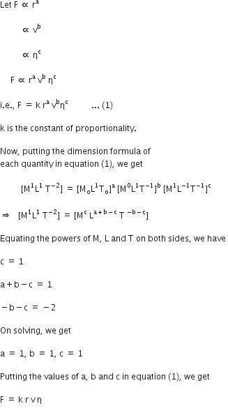 Let space straight F space proportional to space straight r to the power of straight a space

space space space space space space space space space space proportional to space straight v to the power of straight b

space space space space space space space space space space proportional to space straight eta to the power of straight c space

space space space space space straight F space proportional to space straight r to the power of straight a space straight v to the power of straight b space straight eta to the power of straight c space

straight i. straight e. comma space straight F space equals space straight k space straight r to the power of straight a space straight v to the power of straight b straight eta to the power of straight c space space space space space space space space space space space... space left parenthesis 1 right parenthesis thin space

straight k space is space the space constant space of space proportionality. space

Now comma space putting space the space dimension space formula space of space
each space quantity space in space equation space left parenthesis 1 right parenthesis comma space we space get space

space space space space space space space space space space left square bracket straight M to the power of 1 straight L to the power of 1 space straight T to the power of negative 2 end exponent right square bracket space equals space left square bracket straight M subscript straight o straight L to the power of 1 straight T subscript straight o right square bracket to the power of straight a space left square bracket straight M to the power of 0 straight L to the power of 1 straight T to the power of negative 1 end exponent right square bracket to the power of straight b space left square bracket straight M to the power of 1 straight L to the power of negative 1 end exponent straight T to the power of negative 1 end exponent right square bracket to the power of straight c space

rightwards double arrow space space space left square bracket straight M to the power of 1 straight L to the power of 1 space straight T to the power of negative 2 end exponent right square bracket space equals space left square bracket straight M to the power of straight c space straight L to the power of straight a plus straight b minus straight c end exponent space straight T space to the power of negative straight b minus straight c end exponent right square bracket space

Equating space the space powers space of space straight M comma space straight L space and space straight T space on space both space sides comma space we space have space

straight c space equals space 1

straight a plus straight b minus straight c space equals space 1

minus straight b minus straight c space equals space minus 2 space

On space solving comma space we space get

straight a space equals space 1 comma space straight b space equals space 1 comma space straight c space equals space 1 space

Putting space the space values space of space straight a comma space straight b space and space straight c space in space equation space left parenthesis 1 right parenthesis comma space we space get

straight F space equals space straight k space straight r space straight v space straight eta
