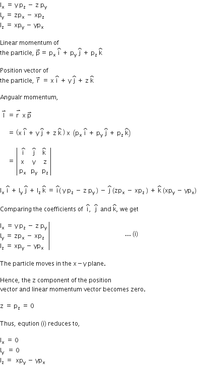straight I subscript straight x space equals space straight y space straight p subscript straight z space minus space straight z space straight p subscript straight y space
straight I subscript straight y space equals space zp subscript straight x space minus space xp subscript straight z space
straight I subscript straight z space equals space xp subscript straight y space minus space yp subscript straight x

Linear space momentum space of space
the space particle comma space straight p with rightwards harpoon with barb upwards on top equals space straight p subscript straight x space straight i with hat on top space plus space straight p subscript straight y space straight j with hat on top space plus space straight p subscript straight z space straight k with hat on top space space

Position space vector space of space
the space particle comma space straight r with rightwards harpoon with barb upwards on top space equals space straight x space straight i with hat on top space plus space straight y space straight j with hat on top space plus space straight z space straight k with hat on top space

Angualr space momentum comma

space straight l with rightwards harpoon with barb upwards on top space equals space stack straight r space with rightwards harpoon with barb upwards on top space straight x space straight p with rightwards harpoon with barb upwards on top space

space space space space space equals space open parentheses straight x space straight i with hat on top space plus space straight y space straight j with hat on top space plus space straight z space straight k with hat on top space close parentheses space straight x space space open parentheses straight p subscript straight x space straight i with hat on top space plus space straight p subscript straight y space straight j with hat on top space plus space straight p subscript straight z space straight k with hat on top close parentheses space

space space space space space equals space open vertical bar table row cell space straight i with hat on top end cell cell space straight j with hat on top space end cell cell straight k with hat on top space end cell row straight x straight y straight z row cell straight p subscript straight x end cell cell space straight p subscript straight y space end cell cell straight p subscript straight z end cell end table close vertical bar space

straight l subscript straight x space straight i with hat on top space plus space straight l subscript straight y space straight j with hat on top space plus space straight l subscript straight z space straight k with hat on top space equals space straight i with hat on top open parentheses space straight y space straight p subscript straight z space minus space straight z space straight p subscript straight y space close parentheses space minus space straight j with hat on top space left parenthesis zp subscript straight x space minus space xp subscript straight z space right parenthesis space plus space straight k with hat on top space left parenthesis xp subscript straight y space minus space yp subscript straight x right parenthesis space

Comparing space the space coefficients space of space space straight i with hat on top comma space space straight j with hat on top space space and space straight k with hat on top comma space we space get

right enclose straight l subscript straight x space equals space straight y space straight p subscript straight z space minus space straight z space straight p subscript straight y space
straight l subscript straight y space equals space zp subscript straight x space minus space xp subscript straight z
straight l subscript straight z space equals space xp subscript straight y space minus space yp subscript straight x end enclose space space space space space space space space space space space space space space space space space space space space space space space space space space space space space space space space space space space space space space space space space space space space space space space space space space... space left parenthesis straight i right parenthesis thin space

The space particle space moves space in space the space straight x minus straight y space plane. space

Hence comma space the space straight z space component space of space the space position space
vector space and space linear space momentum space vector space becomes space zero.

straight z space equals space straight p subscript straight z space equals space 0 space

Thus comma space eqution space left parenthesis straight i right parenthesis space reduces space to comma space

straight l subscript straight x space equals space 0
straight l subscript straight y space space equals space 0
straight l subscript straight z space equals space space xp subscript straight y space minus space yp subscript straight x