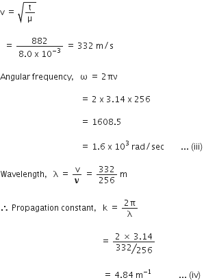 straight v space equals space square root of straight t over straight mu end root space

space space equals space fraction numerator 882 over denominator 8.0 space straight x space 10 to the power of negative 3 end exponent end fraction space equals space 332 space straight m divided by straight s

Angular space frequency comma space straight omega space equals space 2 πν space

space space space space space space space space space space space space space space space space space space space space space space space space space space space space space space space space space space space space space space space equals space 2 space straight x space 3.14 space straight x space 256 space space

space space space space space space space space space space space space space space space space space space space space space space space space space space space space space space space space space space space space space space space equals space 1608.5 space

space space space space space space space space space space space space space space space space space space space space space space space space space space space space space space space space space space space space space space space equals space 1.6 space straight x space 10 cubed space rad divided by sec space space space space space space space space... space left parenthesis iii right parenthesis thin space

Wavelength comma space straight lambda space equals space straight v over bold nu space equals space 332 over 256 space straight m

therefore space Propagation space constant comma space straight k space equals space fraction numerator 2 straight pi over denominator straight lambda end fraction

space space space space space space space space space space space space space space space space space space space space space space space space space space space space space space space space space space space space space space space space space space space space space space space space space equals space fraction numerator 2 space cross times space 3.14 over denominator begin display style bevelled 332 over 256 end style end fraction space

space space space space space space space space space space space space space space space space space space space space space space space space space space space space space space space space space space space space space space space space space space space space space space space space space space equals space 4.84 space straight m to the power of negative 1 end exponent space space space space space space space space space space space space space... space left parenthesis iv right parenthesis thin space