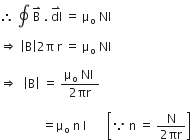 therefore space contour integral space straight B with rightwards harpoon with barb upwards on top space. space dl with rightwards harpoon with barb upwards on top space equals space straight mu subscript straight o space NI space

rightwards double arrow space open vertical bar straight B close vertical bar 2 straight pi space straight r space equals space straight mu subscript straight o space NI space

rightwards double arrow space space open vertical bar straight B close vertical bar space equals space fraction numerator straight mu subscript straight o space NI space over denominator 2 πr end fraction

space space space space space space space space space space space space space space equals straight mu subscript straight o space straight n space straight I space space space space space space space open square brackets because space straight n space equals space fraction numerator straight N over denominator 2 πr end fraction close square brackets