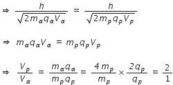 rightwards double arrow space fraction numerator h over denominator square root of 2 m subscript alpha q subscript alpha V subscript alpha end root end fraction space equals space fraction numerator h over denominator square root of 2 m subscript p q subscript p V subscript p end root end fraction

italic rightwards double arrow italic space italic space m subscript alpha q subscript alpha V subscript alpha space equals space m subscript p q subscript p V subscript p

rightwards double arrow space space V subscript p over V subscript alpha space equals space fraction numerator m subscript alpha q subscript alpha over denominator m subscript p q subscript p end fraction equals space fraction numerator italic 4 space m subscript p over denominator m subscript p end fraction cross times fraction numerator italic 2 q subscript p over denominator q subscript p end fraction space equals space 2 over 1