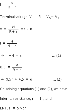 straight I straight space equals straight space fraction numerator straight epsilon over denominator straight R plus straight space straight r end fraction

Terminal straight space voltage comma straight space straight V straight space equals straight space IR straight space equals straight space straight V subscript straight A minus straight space straight V subscript straight B

straight V straight space equals straight space fraction numerator εI over denominator straight R plus straight space straight r end fraction straight space equals straight epsilon straight space – straight space Ir

straight I straight space equals straight space fraction numerator straight epsilon over denominator 4 plus straight space straight r end fraction

rightwards double arrow straight space straight r straight space plus 4 straight space equals straight space straight epsilon straight space space space space space space space space space space space space space space space space space space space space space space space space space space space space space space space space space space space... space left parenthesis 1 right parenthesis space

0.5 straight space equals straight space fraction numerator straight epsilon over denominator 9 plus straight space straight r end fraction

rightwards double arrow straight space 0.5 straight r straight space plus straight space 4.5 straight space equals straight space straight epsilon space space space space space space space space space space space space space space space space space space space space space space space space... space left parenthesis 2 right parenthesis thin space

On space solving space equations space left parenthesis 1 right parenthesis space and space left parenthesis 2 right parenthesis comma space we space have space space

Internal space resistance comma space straight r space equals space 1 space space comma space and space space

EMF comma space straight epsilon space space equals space 5 space Volt