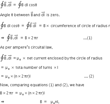 contour integral straight B with rightwards harpoon with barb upwards on top. stack dl straight space with rightwards harpoon with barb upwards on top equals straight space contour integral straight B straight space dl straight space cosθ

Angle space straight theta space between space straight B with rightwards harpoon with barb upwards on top and straight space stack dl straight space with rightwards harpoon with barb upwards on top space is space zero.

contour integral straight B straight space dl straight space cosθ straight space equals straight space contour integral stack straight B straight space with rightwards harpoon with barb upwards on top stack dl straight space with rightwards harpoon with barb upwards on top straight space equals straight space straight B cross times straight space circumference straight space of straight space circle straight space of straight space radius straight space straight r

rightwards double arrow straight space contour integral straight B with rightwards harpoon with barb upwards on top. stack dl straight space with rightwards harpoon with barb upwards on top straight space equals straight space straight B cross times 2 πr space space space space space space space space space space space space space space space space space space space space space space space space space space space space space space space space space space space space space space space space space space space space space space space space... left parenthesis 1 right parenthesis

As space per space ampere apostrophe straight s space circuital space law comma space

contour integral straight B with rightwards harpoon with barb upwards on top. stack dl straight space with rightwards harpoon with barb upwards on top equals straight mu subscript straight o straight space cross times straight space net straight space current straight space enclosed straight space by straight space the straight space circle straight space of straight space radius

equals straight space straight mu subscript straight o straight space cross times straight space tota straight space number straight space of straight space turns straight space cross times straight I straight space

equals straight space straight mu subscript straight o cross times left parenthesis straight n cross times 2 πr right parenthesis straight I space space space space space space space space space space space space space space space space space space space space space space space space space space space space space space space space space space space space space space space space space space space space space space space space space space space space space space space space space... space left parenthesis 2 right parenthesis thin space

Now comma space comparing space equations space left parenthesis 1 right parenthesis space and space left parenthesis 2 right parenthesis comma space we space have

straight B cross times 2 πr straight space equals straight space straight mu subscript straight o cross times left parenthesis straight n cross times 2 πr right parenthesis straight I

rightwards double arrow                                  straight B straight space equals    straight mu subscript straight o nI comma space