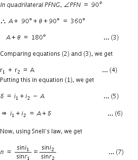 I n space q u a d r i l a t e r a l space P F N G comma space angle P F N space equals space 90 to the power of o

therefore space A plus space 90 degree plus theta plus 90 degree space equals space 360 degree

space italic space italic space italic space A plus theta space equals space 180 degree space space space space space space space space space space space space space space space space space space space space space space space space space space space space space space space space space space space space space space space... space left parenthesis 3 right parenthesis

Comparing space equations space left parenthesis 2 right parenthesis space and space left parenthesis 3 right parenthesis comma space we space get space

straight r subscript 1 space end subscript plus space straight r subscript 2 space end subscript equals space straight A space space space space space space space space space space space space space space space space space space space space space space space space space space space space space space space space space space space space space space space space space space space space space space... space left parenthesis 4 right parenthesis space space space space space space space space space space space space space space
Putting space this space in space equation space left parenthesis 1 right parenthesis comma space we space get

delta space equals space i subscript 1 plus i subscript 2 space minus space A italic space italic space italic space italic space italic space italic space italic space italic space italic space italic space italic space italic space italic space italic space italic space italic space italic space italic space italic space italic space italic space italic space italic space italic space italic space italic space italic space italic space italic space italic space italic space italic space italic space italic space italic space italic space italic space italic space space space... space left parenthesis 5 right parenthesis space space space

rightwards double arrow space i subscript 1 plus i subscript 2 space equals space A plus delta italic space italic space italic space italic space italic space italic space italic space italic space italic space italic space italic space italic space italic space italic space italic space italic space italic space italic space italic space italic space italic space italic space italic space italic space italic space italic space italic space italic space italic space italic space italic space italic space italic space italic space italic space italic space italic space italic space... space left parenthesis 6 right parenthesis

Now comma space using space Snell ’ straight s space law comma space we space get

n space equals space fraction numerator sin i subscript 1 over denominator sin r subscript 1 end fraction equals fraction numerator sin i subscript 2 over denominator sin r subscript 2 end fraction space space space space space space space space space space space space space space space space space space space space space space space space space space space space space space space space space space space... space left parenthesis 7 right parenthesis space