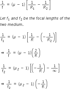 1 over straight f space equals space open parentheses mu space minus space 1 close parentheses space open square brackets fraction numerator 1 over denominator space R subscript 1 end fraction space minus space 1 over R subscript 2 close square brackets

L e t space f subscript 1 space a n d space f subscript 2 space b e space t h e space f o c a l space l e n g t h s space o f space t h e space
t w o space m e d i u m. space

1 over straight f subscript 1 space equals space open parentheses mu space minus space 1 close parentheses space open square brackets fraction numerator 1 over denominator space R end fraction space minus space open parentheses negative 1 over R subscript 2 close parentheses close square brackets

rightwards double arrow space 1 over straight f space equals space open parentheses mu space minus space 1 close parentheses open parentheses 2 over straight R close parentheses

space 1 over straight f subscript 2 space equals space open parentheses mu subscript italic 2 space minus space 1 close parentheses space open square brackets open parentheses negative fraction numerator 1 over denominator space R end fraction close parentheses space minus space 1 over infinity close square brackets

rightwards double arrow space 1 over straight f subscript 2 space equals space open parentheses mu subscript italic 2 space minus space 1 close parentheses space open parentheses negative 1 over straight R close parentheses