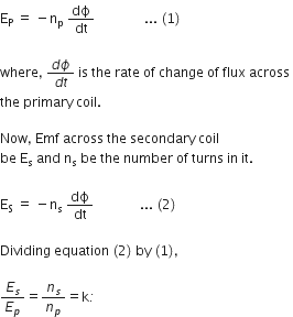 straight E subscript straight P space equals space minus straight n subscript straight p space dϕ over dt space space space space space space space space space space space space space space space... space left parenthesis 1 right parenthesis space

where comma space fraction numerator d ϕ over denominator d t end fraction space is space the space rate space of space change space of space flux space across space
the space primary space coil. space

Now comma space Emf space across space the space secondary space coil space
be space straight E subscript straight s space and space straight n subscript straight s space be space the space number space of space turns space in space it.

straight E subscript straight S space equals space minus straight n subscript straight s space dϕ over dt space space space space space space space space space space space space space space... space left parenthesis 2 right parenthesis

Dividing space equation space left parenthesis 2 right parenthesis space by space left parenthesis 1 right parenthesis comma space

E subscript s over E subscript p equals n subscript s over n subscript p equals straight k italic colon