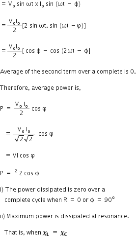 equals space straight V subscript straight o space sin space ωt space straight x space straight I subscript straight o space sin space left parenthesis ωt space minus space straight ϕ right parenthesis

equals fraction numerator straight V subscript straight o straight I subscript straight o over denominator 2 end fraction left square bracket 2 space sin space ωt. space sin space left parenthesis ωt space minus straight phi right parenthesis right square bracket

equals fraction numerator straight V subscript straight o straight I subscript straight o over denominator 2 end fraction left square bracket space cos space straight ϕ space minus space cos space left parenthesis 2 ωt space minus space straight ϕ right square bracket

Average space of space the space second space term space over space straight a space complete space is space 0.

Therefore comma space average space power space is comma space

straight P space equals space fraction numerator straight V subscript straight o space straight I subscript straight o over denominator 2 end fraction space cos space straight phi

space space space equals space fraction numerator straight V subscript straight o space straight I subscript straight o over denominator square root of 2 square root of 2 end fraction space space cos space straight phi

space space space equals space VI space cos space straight phi

straight P space equals space straight I squared space straight Z space cos space straight ϕ

straight i right parenthesis space The space power space dissipated space is space zero space over space straight a space
space space space complete space cycle space when space straight R space equals space 0 space or space straight ϕ space equals space 90 to the power of straight o

ii right parenthesis thin space Maximum space power space is space dissipated space at space resonance. space space

space space space That space is comma space when space bold italic chi subscript bold L bold space end subscript bold equals bold italic space bold italic chi subscript bold C