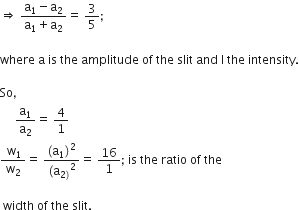 rightwards double arrow straight space fraction numerator straight a subscript 1 minus straight a subscript 2 over denominator straight a subscript 1 plus straight a subscript 2 end fraction equals straight space 3 over 5 semicolon

where space straight a space is space the space amplitude space of space the space slit space and space straight I space the space intensity.

So comma space
space space space space space straight a subscript 1 over straight a subscript 2 equals straight space 4 over 1
fraction numerator straight space straight w subscript 1 over denominator straight w subscript 2 end fraction equals straight space fraction numerator left parenthesis straight a subscript 1 right parenthesis squared over denominator left parenthesis straight a subscript 2 right parenthesis end subscript squared end fraction equals straight space 16 over 1 semicolon space is space the space ratio space of space the

space width space of space the space slit.