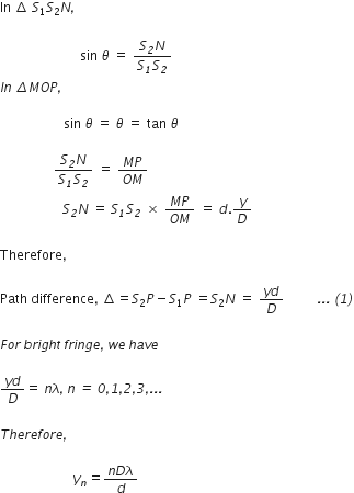 In space increment space S subscript 1 S subscript 2 N italic comma

italic space italic space italic space italic space italic space italic space italic space italic space italic space italic space italic space italic space italic space italic space italic space italic space italic space italic space italic space italic space italic space italic space italic space italic space sin space theta space equals space fraction numerator S subscript italic 2 N over denominator S subscript italic 1 S subscript italic 2 end fraction
I n italic space italic increment M O P italic comma italic space

italic space italic space italic space italic space italic space italic space italic space italic space italic space italic space italic space italic space italic space italic space italic space italic space italic space italic space italic space sin space theta space equals space theta space equals space tan space theta italic space

italic space italic space italic space italic space italic space italic space italic space italic space italic space italic space italic space italic space italic space italic space italic space italic space fraction numerator S subscript italic 2 N over denominator S subscript italic 1 S subscript italic 2 end fraction space equals space fraction numerator M P over denominator O M end fraction
italic space italic space italic space italic space italic space italic space italic space italic space italic space italic space italic space italic space italic space italic space italic space italic space italic space italic space italic space S subscript italic 2 N space equals space S subscript italic 1 S subscript italic 2 space cross times space fraction numerator M P over denominator O M end fraction space equals space d. y over D

Therefore comma space

Path space difference comma space increment equals S subscript 2 P minus S subscript 1 P space equals S subscript 2 N space equals space fraction numerator y d over denominator D end fraction italic space italic space italic space italic space italic space italic space italic space italic space italic space italic space italic. italic. italic. italic space italic left parenthesis italic 1 italic right parenthesis

F o r italic space b r i g h t italic space f r i n g e italic comma italic space w e italic space h a v e italic space

fraction numerator y d over denominator D end fraction equals space n lambda italic comma italic space n italic space italic equals italic space italic 0 italic comma italic 1 italic comma italic 2 italic comma italic 3 italic comma italic. italic. italic.

T h e r e f o r e italic comma italic space

italic space italic space italic space italic space italic space italic space italic space italic space italic space italic space italic space italic space italic space italic space italic space italic space italic space italic space italic space italic space italic space italic space y subscript n equals fraction numerator n D lambda over denominator d end fraction