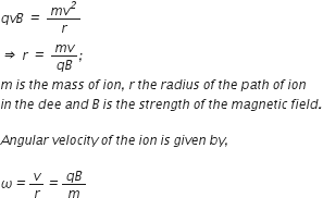 q v B space italic equals space fraction numerator m v to the power of italic 2 over denominator r end fraction
italic rightwards double arrow space r space italic equals space fraction numerator m v over denominator q B end fraction italic semicolon italic space
m italic space i s italic space t h e italic space m a s s italic space o f italic space i o n italic comma italic space r italic space t h e italic space r a d i u s italic space o f italic space t h e italic space p a t h italic space o f italic space i o n
i n italic space t h e italic space d e e italic space a n d italic space B italic space i s italic space t h e italic space s t r e n g t h italic space o f italic space t h e italic space m a g n e t i c italic space f i e l d italic.

A n g u l a r italic space v e l o c i t y italic space o f italic space t h e italic space i o n italic space i s italic space g i v e n italic space b y italic comma italic space

omega italic equals v over r italic equals fraction numerator q B over denominator m end fraction