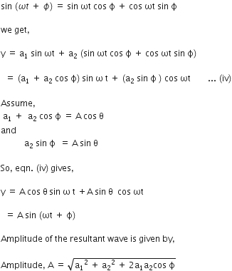 sin space left parenthesis omega t space plus space ϕ right parenthesis thin space equals space sin space ωt space cos space straight ϕ space plus space cos space ωt space sin space straight ϕ

we space get comma

straight y space equals space straight a subscript 1 space sin space ωt space plus space straight a subscript 2 space left parenthesis sin space ωt space cos space straight ϕ space plus space cos space ωt space sin space straight ϕ right parenthesis

space space equals space left parenthesis straight a subscript 1 space plus space straight a subscript 2 space cos space straight ϕ right parenthesis thin space sin space straight omega space straight t space plus space left parenthesis straight a subscript 2 space sin space straight ϕ space right parenthesis space cos space ωt space space space space space space space space... space left parenthesis iv right parenthesis

Assume comma space
space straight a subscript 1 space plus space space straight a subscript 2 space cos space straight ϕ space equals space straight A space cos space straight theta
and
space space space space space space space space space space space straight a subscript 2 space sin space straight ϕ space space equals space straight A space sin space straight theta

So comma space eqn. space left parenthesis iv right parenthesis thin space gives comma space

straight y space equals space straight A space cos space straight theta thin space sin space straight omega space straight t space plus straight A space sin space straight theta space space cos space ωt space

space space equals space straight A space sin space left parenthesis ωt space plus space straight ϕ right parenthesis

Amplitude space of space the space resultant space wave space is space given space by comma space

Amplitude comma space straight A space equals space square root of straight a subscript 1 squared space plus space straight a subscript 2 squared space plus space 2 straight a subscript 1 straight a subscript 2 cos space straight ϕ end root space space