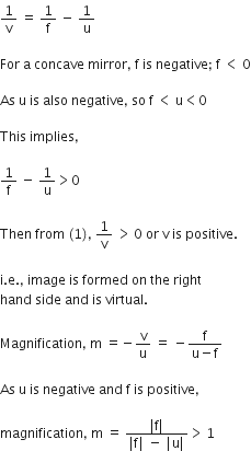 1 over straight v space equals space 1 over straight f space minus space 1 over straight u

For space straight a space concave space mirror comma space straight f space is space negative semicolon space straight f space less than space 0

As space straight u space is space also space negative comma space so space straight f space less than space straight u less than 0

This space implies comma space

1 over straight f space minus space 1 over straight u greater than 0

Then space from space left parenthesis 1 right parenthesis comma space 1 over straight v space greater than thin space 0 space or space straight v space is space positive. space

straight i. straight e. comma space image space is space formed space on space the space right space
hand space side space and space is space virtual. space

Magnification comma space straight m space equals negative straight v over straight u space equals space minus fraction numerator straight f over denominator straight u minus straight f end fraction

As space straight u space is space negative space and space straight f space is space positive comma space

magnification comma space straight m space equals space fraction numerator vertical line straight f vertical line over denominator vertical line straight f vertical line space minus space vertical line straight u vertical line end fraction greater than thin space 1