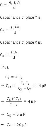 straight C space equals space fraction numerator straight epsilon subscript straight o space straight epsilon subscript straight r space straight A over denominator straight d end fraction

Capacitance space of space plate space straight Y space is comma space

straight C subscript straight Y space equals space fraction numerator straight epsilon subscript straight o 4 straight A over denominator straight d end fraction

Capacitance space of space plate space straight X space is comma space

straight C subscript straight X space equals space fraction numerator straight epsilon subscript straight o straight A over denominator straight d end fraction

Thus comma space

space space space space space space straight C subscript straight Y space equals space 4 space straight C subscript straight X
rightwards double arrow space straight C subscript eq space equals space fraction numerator straight C subscript straight X space straight C subscript straight Y over denominator straight C subscript straight X space plus straight C subscript straight Y space end fraction space equals space 4 space μF

rightwards double arrow space fraction numerator straight C subscript straight X space left parenthesis 4 straight C subscript straight X right parenthesis over denominator 5 space straight C subscript straight X end fraction space equals space 4 space straight mu space straight F

rightwards double arrow space space straight C subscript straight X space equals space 5 space straight mu space straight F

rightwards double arrow space space straight C subscript straight Y space equals space 20 space μF