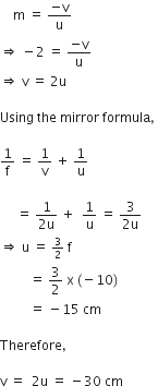 space space space space straight m space equals space fraction numerator negative straight v over denominator straight u end fraction
rightwards double arrow space minus 2 space equals space fraction numerator negative straight v over denominator straight u end fraction space
rightwards double arrow space straight v space equals space 2 straight u space

Using space the space mirror space formula comma space

1 over straight f space equals space 1 over straight v space plus space 1 over straight u

space space space space space equals space fraction numerator 1 over denominator 2 straight u end fraction space plus space space 1 over straight u space equals space fraction numerator 3 over denominator 2 straight u end fraction
rightwards double arrow space straight u space equals space begin inline style 3 over 2 end style space straight f space
space space space space space space space space space equals space 3 over 2 space straight x space left parenthesis negative 10 right parenthesis space
space space space space space space space space space equals space minus 15 space cm space

Therefore comma space

straight v space equals space space 2 straight u space equals space minus 30 space cm
