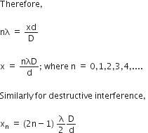 Therefore comma space

nλ space equals space xd over straight D

straight x space equals space nλD over straight d semicolon space where space straight n space equals space 0 comma 1 comma 2 comma 3 comma 4 comma....

Similarly space for space destructive space interference comma space

straight x subscript straight n space equals space left parenthesis 2 straight n minus 1 right parenthesis space straight lambda over 2 straight D over straight d