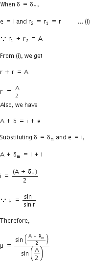 When space straight delta space equals space straight delta subscript straight m comma space

straight e space equals space straight i space and space straight r subscript 2 space equals space straight r subscript 1 space equals space straight r space space space space space space space space space space space... space left parenthesis straight i right parenthesis

because space straight r subscript 1 space plus space straight r subscript 2 space equals space straight A

From space left parenthesis straight i right parenthesis comma space we space get

straight r space plus space straight r space equals space straight A

straight r space space equals space straight A over 2
Also comma space we space have

straight A space plus space straight delta space equals space straight i space plus space straight e

Substituting space straight delta space equals space straight delta subscript straight m space and space straight e space equals space straight i comma

straight A space plus space straight delta subscript straight m space equals space straight i space plus space straight i space

straight i space equals space fraction numerator open parentheses straight A space plus space straight delta subscript straight m close parentheses over denominator 2 end fraction

because space straight mu space equals space fraction numerator sin space straight i over denominator sin space straight r end fraction

Therefore comma space

straight mu space equals space fraction numerator sin space open parentheses fraction numerator straight A space plus space straight delta subscript straight m over denominator 2 end fraction close parentheses over denominator sin space open parentheses begin display style straight A over 2 end style close parentheses end fraction