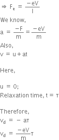 rightwards double arrow space straight F subscript straight e space equals space fraction numerator negative eV over denominator straight l end fraction
We space know comma
straight a space equals space fraction numerator negative straight F over denominator straight m end fraction equals fraction numerator negative eV over denominator straight m end fraction
Also comma
straight v space equals space straight u plus at

Here comma

straight u space equals space 0 semicolon space
Relaxation space time comma space straight t equals space straight tau

Therefore comma
straight v subscript straight d space equals space minus space aτ
straight v subscript straight d space equals space fraction numerator negative eV over denominator straight m end fraction straight tau