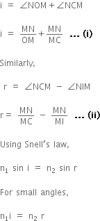 straight i space equals space angle NOM plus angle NCM

straight i space equals space MN over OM plus MN over MC space bold space bold. bold. bold. bold space bold left parenthesis bold i bold right parenthesis

Similarly comma

space straight r space equals space angle NCM space minus space angle NIM

straight r equals space MN over MC space minus space MN over MI space bold space bold. bold. bold. bold space bold left parenthesis bold ii bold right parenthesis

Using space Snell apostrophe straight s space law comma

straight n subscript 1 space sin space straight i space equals space straight n subscript 2 space sin space straight r

For space small space angles comma

straight n subscript 1 straight i space equals space straight n subscript 2 space straight r