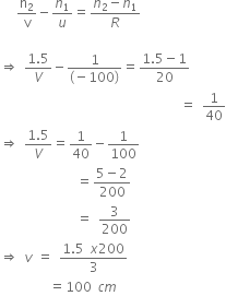 space space space straight n subscript 2 over straight v minus n subscript 1 over u equals fraction numerator n subscript 2 minus n subscript 1 over denominator R end fraction

rightwards double arrow space fraction numerator 1.5 over denominator V end fraction minus fraction numerator 1 over denominator left parenthesis negative 100 right parenthesis end fraction equals fraction numerator 1.5 minus 1 over denominator 20 end fraction
space space space space space space space space space space space space space space space space space space space space space space space space space space space space space space space space space equals space 1 over 40
rightwards double arrow space fraction numerator 1.5 over denominator V end fraction equals 1 over 40 minus 1 over 100
space space space space space space space space space space space space space space equals fraction numerator 5 minus 2 over denominator 200 end fraction
space space space space space space space space space space space space space space equals space 3 over 200
rightwards double arrow space v space equals space fraction numerator 1.5 space x 200 over denominator 3 end fraction
space space space space space space space space space equals 100 space c m
