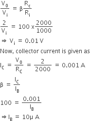 straight V subscript 0 over straight V subscript straight i space equals space straight beta straight R subscript straight c over straight R subscript straight i
2 over straight V subscript straight i space equals space 100 space straight x 2000 over 1000
rightwards double arrow space straight V subscript straight i space equals space 0.01 space straight V
Now comma space collector space current space is space given space as
straight I subscript straight C space equals space straight V subscript 0 over straight R subscript straight C space equals space 2 over 2000 space equals space 0.001 space straight A
straight beta space equals space straight I subscript straight C over straight I subscript straight B
100 space equals space fraction numerator begin display style 0.001 end style over denominator straight I subscript straight B end fraction
rightwards double arrow straight I subscript straight B space equals space 10 straight mu space straight A