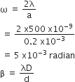 straight omega space equals space fraction numerator 2 straight lambda over denominator straight a end fraction
space equals space fraction numerator 2 space straight x 500 space straight x 10 to the power of negative 9 end exponent over denominator 0.2 space straight x 10 to the power of negative 3 end exponent end fraction
space equals space 5 space straight x 10 to the power of negative 3 end exponent space radian
straight beta space equals space λD over straight d