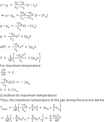 straight y minus straight y subscript 1 space equals space fraction numerator straight y subscript 2 minus straight y subscript 1 over denominator straight x subscript 2 minus straight x subscript 1 end fraction space left parenthesis straight x minus straight x subscript 1 right parenthesis
rightwards double arrow space straight p minus straight p subscript straight o space equals fraction numerator 2 straight p subscript straight o minus straight p subscript straight o over denominator straight V subscript straight o minus 2 straight V subscript straight o end fraction space left parenthesis straight V minus 2 straight V subscript straight o right parenthesis
straight p minus straight p subscript straight o space equals space fraction numerator negative straight p subscript straight o over denominator straight V subscript straight o end fraction left parenthesis straight V minus 2 straight V subscript straight o right parenthesis
straight p space equals space fraction numerator negative straight p subscript straight o over denominator straight V subscript straight o end fraction straight V squared space plus 3 straight p subscript straight o straight V
nRT space equals space fraction numerator negative straight p subscript straight o over denominator straight v subscript straight o end fraction straight V squared space plus space 3 straight p subscript straight o straight V
straight T space equals space 1 over nR open parentheses fraction numerator negative straight p subscript straight o straight V squared over denominator straight v subscript straight o end fraction space plus 3 straight p subscript straight o straight V close parentheses
For space maximum space temperature
fraction numerator partial differential straight T over denominator partial differential straight V end fraction space equals space 0
fraction numerator negative straight p subscript straight o over denominator straight V subscript straight o end fraction left parenthesis 2 straight V right parenthesis space equals space minus space 3 straight p subscript straight o
straight V space equals space 3 divided by 2 straight V subscript straight o
left parenthesis condition space for space maximum space temperature right parenthesis
Thus comma space the space maximum space temperature space of space the space gas space during space the space process space will space be
straight T subscript max space equals space 1 over nR open parentheses fraction numerator negative straight p subscript straight o over denominator straight V subscript straight o end fraction space straight x 9 over 4 straight V subscript 0 superscript 2 space plus space 3 straight p subscript straight o space straight x space 3 over 2 straight V subscript straight o close parentheses
equals space 1 over nR open parentheses negative 9 over 4 straight p subscript straight o straight V subscript straight o space plus space 9 over 2 straight p subscript straight o straight V subscript straight o close parentheses space equals space 9 over 4 fraction numerator straight p subscript straight o straight V subscript straight o over denominator nR end fraction