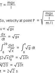straight T equals mgx over straight l
So comma space velocity space at space point space straight P space equals space square root of fraction numerator begin display style mgx over straight l end style over denominator straight m divided by straight l end fraction end root
straight v equals space square root of gx
dx over dt space equals space square root of gx
integral subscript 0 superscript 20 fraction numerator dxt over denominator square root of straight x end fraction space equals space integral subscript 0 superscript straight t square root of straight g space dt
left square bracket 2 square root of straight x right square bracket subscript 0 superscript 20 space equals space square root of 10 straight t
square root of 20 space equals space square root of 10 straight t
straight t space equals space 2 square root of 2 space straight s