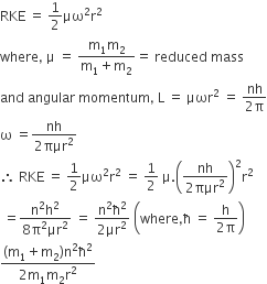 RKE space equals space 1 half μω squared straight r squared
where comma space straight mu space equals space fraction numerator straight m subscript 1 straight m subscript 2 over denominator straight m subscript 1 plus straight m subscript 2 end fraction equals space reduced space mass
and space angular space momentum comma space straight L space equals space μωr squared space equals space fraction numerator nh over denominator 2 straight pi end fraction
straight omega space equals fraction numerator nh over denominator 2 πμr squared end fraction
therefore space RKE space equals space 1 half μω squared straight r squared space equals space 1 half space straight mu. open parentheses fraction numerator nh over denominator 2 πμr squared end fraction close parentheses squared straight r squared
space equals fraction numerator straight n squared straight h squared over denominator 8 straight pi squared μr squared end fraction space equals space fraction numerator straight n squared straight ħ squared over denominator 2 μr squared end fraction space open parentheses where comma straight ħ space equals space fraction numerator straight h over denominator 2 straight pi end fraction close parentheses
fraction numerator left parenthesis straight m subscript 1 plus straight m subscript 2 right parenthesis straight n squared straight ħ squared over denominator 2 straight m subscript 1 straight m subscript 2 straight r squared end fraction