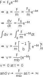 straight F equals space straight F subscript 0 straight e to the power of negative bt end exponent
rightwards double arrow space straight a space equals space straight F over straight m space equals space straight F subscript 0 over straight m straight e to the power of negative bt end exponent
rightwards double arrow space dv over dt space equals straight F subscript 0 over straight m straight e to the power of negative bt end exponent
integral dv space equals space integral subscript 0 superscript straight t straight F over straight m straight e to the power of negative bt end exponent dt
rightwards double arrow space straight v space equals straight F over straight m open square brackets table row cell negative 1 end cell row straight b end table close square brackets open square brackets table row cell straight e to the power of negative bt end exponent end cell end table close square brackets subscript 0 superscript straight t
rightwards double arrow space straight v equals space straight F over mb left square bracket straight e to the power of negative bt end exponent right square bracket
straight v equals space 0 space at space straight t equals space 0
and space straight v rightwards arrow space straight F over mb space as space straight t rightwards arrow infinity