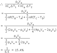 therefore space space fraction numerator straight p subscript straight o straight V subscript straight o over denominator nC subscript straight v increment straight T subscript 1 space plus nC subscript straight p space increment straight T subscript 2 end fraction
space equals fraction numerator straight p subscript straight o straight V subscript straight o over denominator begin display style 3 over 2 end style nR left parenthesis straight T subscript straight B minus straight T subscript straight A right parenthesis plus begin display style 5 over 2 end style nR left parenthesis straight T subscript straight C minus straight T subscript straight D right parenthesis end fraction
equals space fraction numerator straight p subscript straight o straight V subscript straight o over denominator begin display style 3 over 2 left parenthesis 2 straight p subscript straight o straight V subscript straight o minus straight p subscript straight o straight V subscript straight o right parenthesis plus 5 over 4 left parenthesis 4 straight p subscript straight o straight V subscript straight o minus 2 straight p subscript straight o straight V subscript straight o right parenthesis end style end fraction
equals space fraction numerator straight p subscript straight o straight V subscript straight o over denominator begin display style 3 over 2 straight p subscript straight o straight V subscript straight o plus 5 over 4 2 straight p subscript straight o straight V subscript straight o end style end fraction
equals space fraction numerator 1 over denominator 6.5 end fraction space equals space 15.4 percent sign