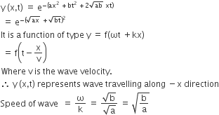 straight y space left parenthesis straight x comma straight t right parenthesis space equals space straight e to the power of negative left parenthesis ax squared space plus bt squared space plus 2 square root of ab space xt right parenthesis end exponent
space equals space straight e to the power of negative left parenthesis square root of ax space plus square root of bt right parenthesis squared end exponent
It space is space straight a space function space of space type space straight y space equals space straight f left parenthesis ωt space plus kx right parenthesis
space equals space straight f open parentheses straight t minus straight x over straight v close parentheses
Where space straight v space is space the space wave space velocity.
therefore space straight y space left parenthesis straight x comma straight t right parenthesis space represents space wave space travelling space along space minus straight x space direction
Speed space of space wave space space equals space straight omega over straight k space equals space fraction numerator square root of straight b over denominator square root of straight a end fraction space equals space square root of straight b over straight a end root