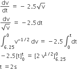 dv over dt space equals space minus space 2.5 square root of straight v
fraction numerator dv over denominator square root of straight v end fraction space equals space minus 2.5 dt
integral subscript 6.25 end subscript superscript 0 straight v to the power of negative 1 divided by 2 end exponent space dv space equals space minus 2.5 integral subscript 0 superscript straight t dt
minus 2.5 left square bracket straight t right square bracket subscript 0 superscript straight t space equals space left square bracket 2 space straight v to the power of 1 divided by 2 end exponent right square bracket subscript 6.25 end subscript superscript 0
straight t space equals 2 straight s