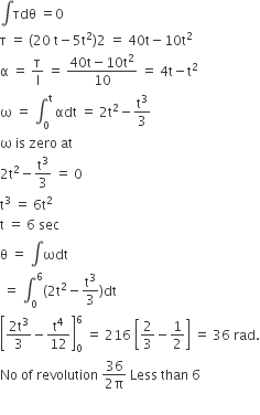 integral τdθ space equals 0
straight tau space equals space left parenthesis 20 space straight t minus 5 straight t squared right parenthesis 2 space equals space 40 straight t minus 10 straight t squared
straight alpha space equals space straight tau over straight I space equals space fraction numerator 40 straight t minus 10 straight t squared over denominator 10 end fraction space equals space 4 straight t minus straight t squared
straight omega space equals space integral subscript 0 superscript straight t space αdt space equals space 2 straight t squared minus straight t cubed over 3
straight omega space is space zero space at
2 straight t squared minus straight t cubed over 3 space equals space 0
straight t cubed space equals space 6 straight t squared
straight t space equals space 6 space sec
straight theta space equals space integral ωdt
space equals space integral subscript 0 superscript 6 left parenthesis 2 straight t squared minus straight t cubed over 3 right parenthesis dt
open square brackets fraction numerator 2 straight t cubed over denominator 3 end fraction minus straight t to the power of 4 over 12 close square brackets subscript 0 superscript 6 space equals space 216 space open square brackets 2 over 3 minus 1 half close square brackets space equals space 36 space rad.
No space of space revolution space fraction numerator 36 over denominator 2 straight pi end fraction space Less space than space 6

