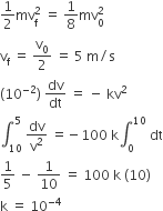 1 half mv subscript straight f superscript 2 space equals space 1 over 8 mv subscript 0 superscript 2
straight v subscript straight f space equals space straight v subscript 0 over 2 space equals space 5 space straight m divided by straight s
left parenthesis 10 to the power of negative 2 end exponent right parenthesis space dv over dt space equals space minus space kv squared
integral subscript 10 superscript 5 space dv over straight v squared space equals negative 100 space straight k integral subscript 0 superscript 10 space dt
1 fifth space minus space 1 over 10 space equals space 100 space straight k space left parenthesis 10 right parenthesis
straight k space equals space 10 to the power of negative 4 end exponent